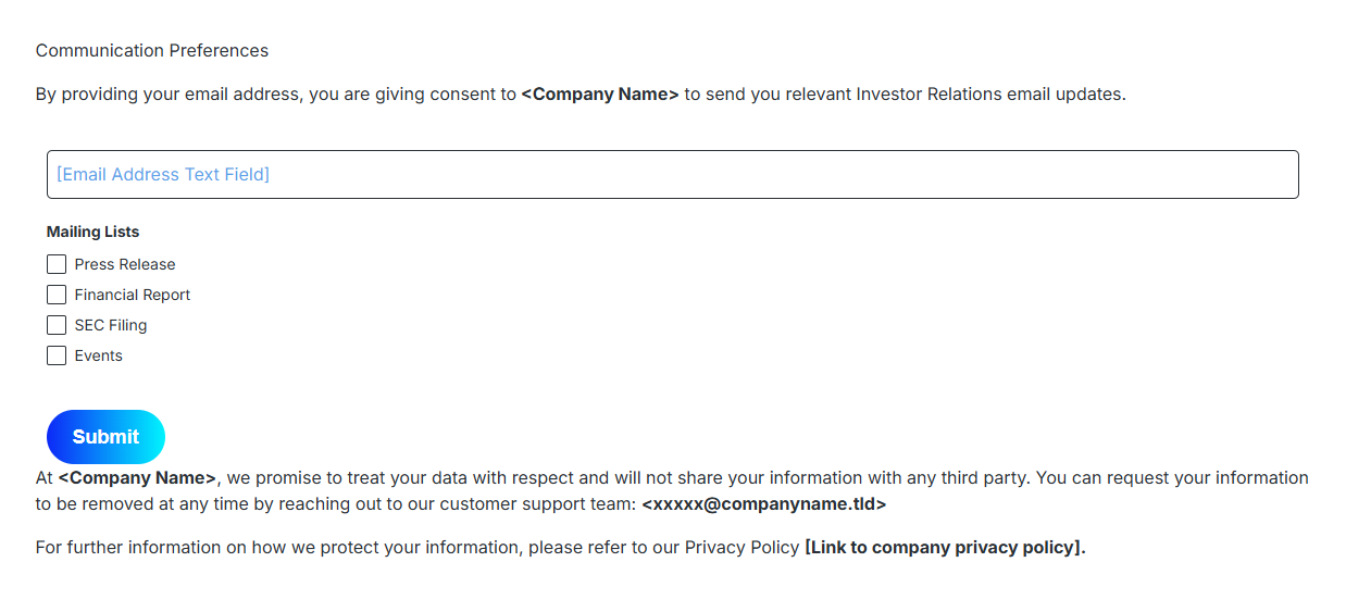 communication preferences. By providing your email address, you are giving consent to company name to send you relevant Investor Relation Email update. Email address text field. Mailing list check box press release financial report SEC filing Events Submit button. At Company name, we promise to treat your data with respect and will not share your information with any third party. You can request your information to be removed at any time by reaching out to our customer support team: XXXX@companyname.tid. For further information on we protect your information, please refer to our Privacy Policy Link to company privacy policy